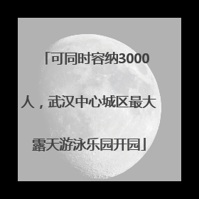 可同时容纳3000人，武汉中心城区最大露天游泳乐园开园