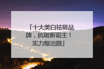 十大美白祛斑品牌，抗斑新霸主！实力爆出圈