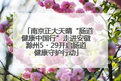 南京正大天晴“肠道健康中国行”走进安徽滁州5・29开启肠道健康守护行动