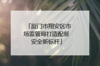 厦门市翔安区市场监管局打造配餐安全新标杆