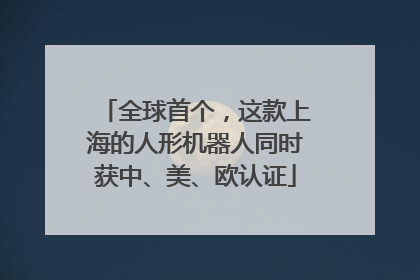 全球首个，这款上海的人形机器人同时获中、美、欧认证