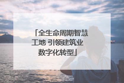 全生命周期智慧工地 引领建筑业数字化转型