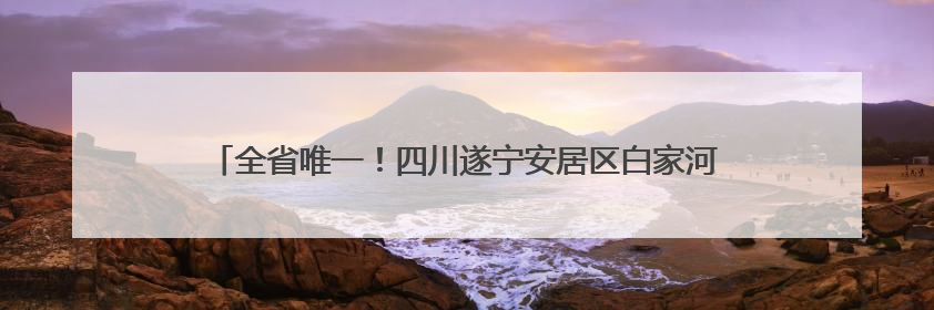 全省唯一！四川遂宁安居区白家河入选母亲河复苏行动全国典型案例