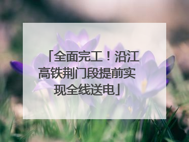 全面完工！沿江高铁荆门段提前实现全线送电