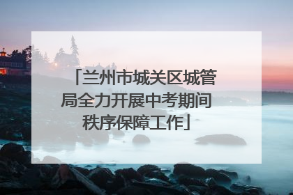 兰州市城关区城管局全力开展中考期间秩序保障工作