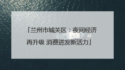 兰州市城关区：夜间经济再升级 消费迸发新活力