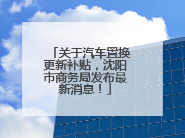 关于汽车置换更新补贴，沈阳市商务局发布最新消息！