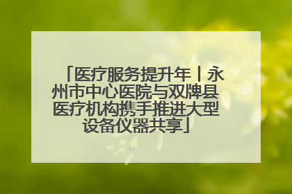 医疗服务提升年丨永州市中心医院与双牌县医疗机构携手推进大型设备仪器共享