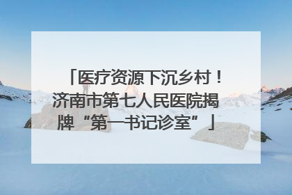 医疗资源下沉乡村！济南市第七人民医院揭牌“第一书记诊室”