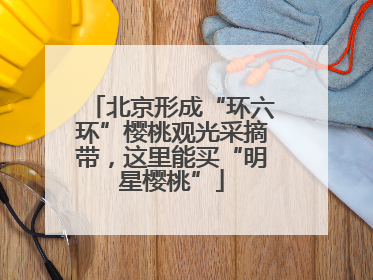 北京形成“环六环”樱桃观光采摘带，这里能买“明星樱桃”