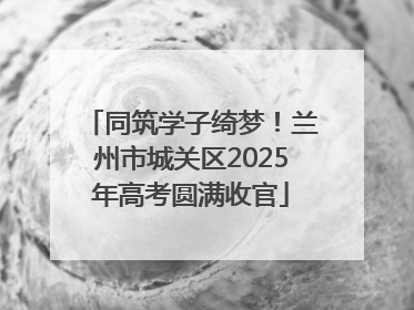 同筑学子绮梦！兰州市城关区2025年高考圆满收官