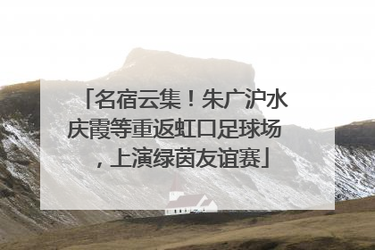 名宿云集！朱广沪水庆霞等重返虹口足球场，上演绿茵友谊赛