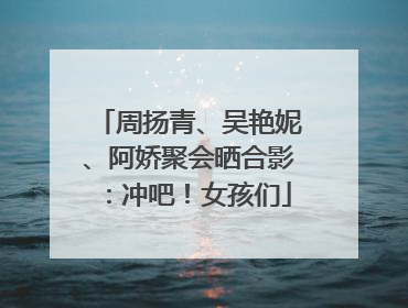 周扬青、吴艳妮、阿娇聚会晒合影：冲吧！女孩们