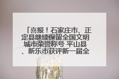 喜报！石家庄市、正定县继续保留全国文明城市荣誉称号 平山县、新乐市获评新一届全国文明城市