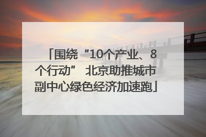 围绕“10个产业、8个行动” 北京助推城市副中心绿色经济加速跑