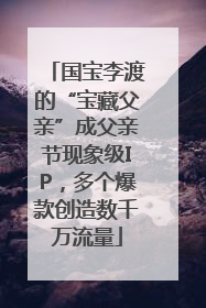 国宝李渡的“宝藏父亲”成父亲节现象级IP，多个爆款创造数千万流量