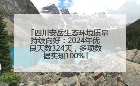 四川安岳生态环境质量持续向好：2024年优良天数324天，多项数据实现100%