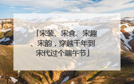 宋装、宋食、宋趣、宋韵，穿越千年到宋代过个端午节