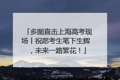 多图直击上海高考现场丨祝愿考生笔下生辉，未来一路繁花！