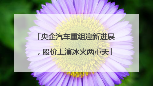 央企汽车重组迎新进展，股价上演冰火两重天