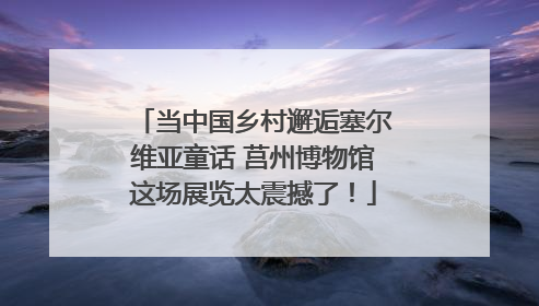 当中国乡村邂逅塞尔维亚童话 莒州博物馆这场展览太震撼了！