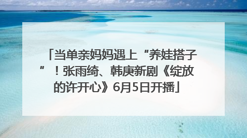 当单亲妈妈遇上“养娃搭子”！张雨绮、韩庚新剧《绽放的许开心》6月5日开播