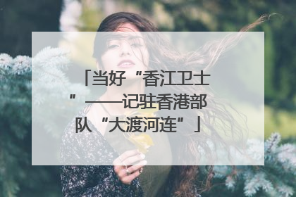 当好“香江卫士”——记驻香港部队“大渡河连”