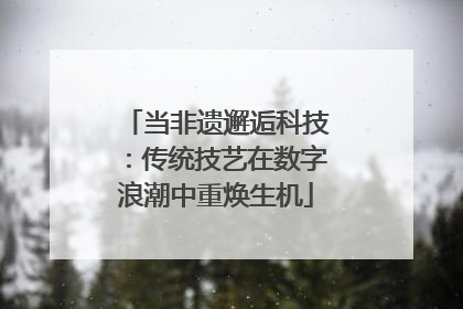 当非遗邂逅科技：传统技艺在数字浪潮中重焕生机