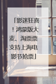 影迷狂喜！鸿蒙版大麦、淘票票支持上海电影节抢票