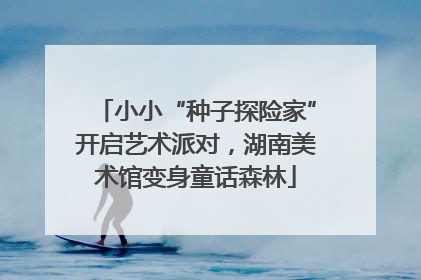 小小“种子探险家”开启艺术派对，湖南美术馆变身童话森林