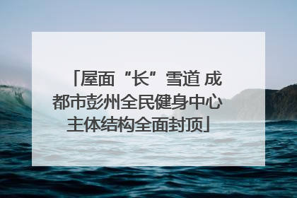 屋面“长”雪道 成都市彭州全民健身中心主体结构全面封顶