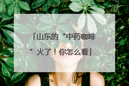 山东的“中药咖啡”火了！你怎么看