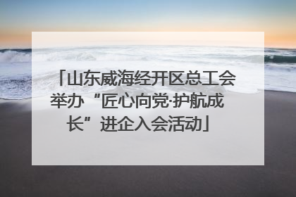 山东威海经开区总工会举办“匠心向党·护航成长”进企入会活动