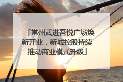 常州武进吾悦广场焕新开业，新城控股持续推动商业模式升级