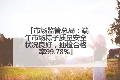 市场监管总局：端午市场粽子质量安全状况良好，抽检合格率99.78%