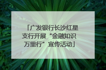 广发银行长沙红星支行开展“金融知识万里行”宣传活动