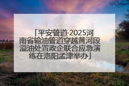 平安管道·2025河南省输油管道穿越黄河段溢油处置政企联合应急演练在洛阳孟津举办