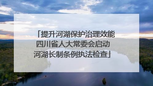 提升河湖保护治理效能 四川省人大常委会启动河湖长制条例执法检查