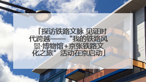 探访铁路文脉 见证时代跨越——“我的铁路风景·博物馆+京张铁路文化之旅”活动在京启动