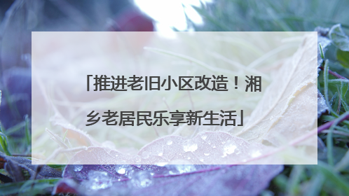 推进老旧小区改造！湘乡老居民乐享新生活