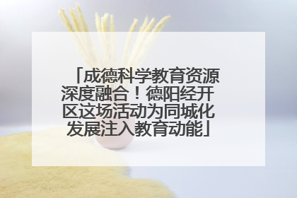 成德科学教育资源深度融合！德阳经开区这场活动为同城化发展注入教育动能