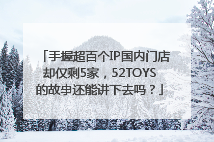手握超百个IP国内门店却仅剩5家，52TOYS的故事还能讲下去吗？