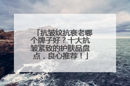 抗皱纹抗衰老哪个牌子好？十大抗皱紧致的护肤品盘点，良心推荐！