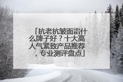 抗老抗皱面霜什么牌子好？十大高人气紧致产品推荐，专业测评盘点