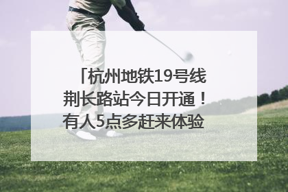杭州地铁19号线荆长路站今日开通！有人5点多赶来体验：太方便了
