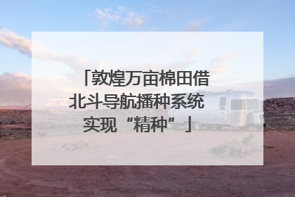 敦煌万亩棉田借北斗导航播种系统实现“精种”