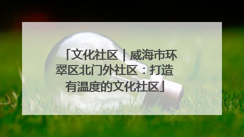 文化社区｜威海市环翠区北门外社区：打造有温度的文化社区