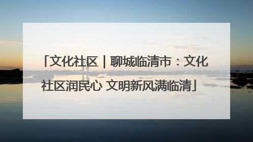 文化社区｜聊城临清市：文化社区润民心 文明新风满临清