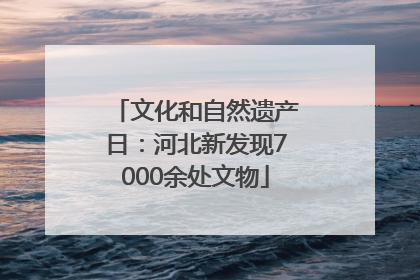 文化和自然遗产日：河北新发现7000余处文物