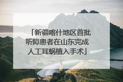 新疆喀什地区首批听障患者在山东完成人工耳蜗植入手术